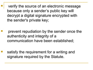 

verify the source of an electronic message
because only a sender’s public key will
decrypt a digital signature encrypted with
the sender's private key;



prevent repudiation by the sender once the
authenticity and integrity of a
communication have been established;



satisfy the requirement for a writing and
signature required by the Statute.

 