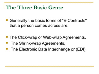 The Three Basic Genre


Generally the basic forms of "E-Contracts"
that a person comes across are:



The Click-wrap or Web-wrap Agreements.
The Shrink-wrap Agreements.
The Electronic Data Interchange or (EDI).




 