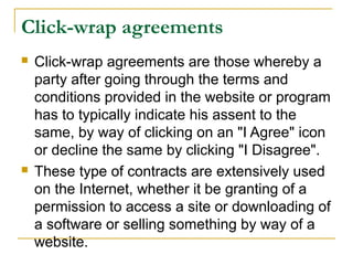 Click-wrap agreements




Click-wrap agreements are those whereby a
party after going through the terms and
conditions provided in the website or program
has to typically indicate his assent to the
same, by way of clicking on an "I Agree" icon
or decline the same by clicking "I Disagree".
These type of contracts are extensively used
on the Internet, whether it be granting of a
permission to access a site or downloading of
a software or selling something by way of a
website.

 