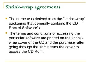 Shrink-wrap agreements




The name was derived from the "shrink-wrap"
packaging that generally contains the CD
Rom of Software's.
The terms and conditions of accessing the
particular software are printed on the shrinkwrap cover of the CD and the purchaser after
going through the same tears the cover to
access the CD Rom.

 