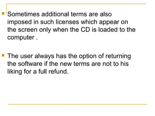 

Sometimes additional terms are also
imposed in such licenses which appear on
the screen only when the CD is loaded to the
computer .



The user always has the option of returning
the software if the new terms are not to his
liking for a full refund.

 