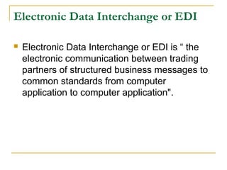 Electronic Data Interchange or EDI


Electronic Data Interchange or EDI is “ the
electronic communication between trading
partners of structured business messages to
common standards from computer
application to computer application".

 