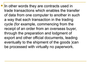 

In other words they are contracts used in
trade transactions which enables the transfer
of data from one computer to another in such
a way that each transaction in the trading
cycle (for example, commencing from the
receipt of an order from an overseas buyer,
through the preparation and lodgment of
export and other official documents, leading
eventually to the shipment of the goods )can
be processed with virtually no paperwork.

 