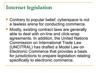 Internet legislation




Contrary to popular belief, cyberspace is not
a lawless arena for conducting commerce.
Mostly, existing contract laws are generally
able to deal with on-line and click-wrap
agreements. In addition, the United Nations
Commission on International Trade Law
(UNCITRAL) has drafted a Model Law on
Electronic Commerce that provides a basis
for jurisdictions to prepare legislation relating
specifically to electronic commerce.

 