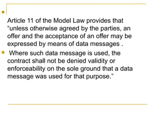 



Article 11 of the Model Law provides that
“unless otherwise agreed by the parties, an
offer and the acceptance of an offer may be
expressed by means of data messages .
Where such data message is used, the
contract shall not be denied validity or
enforceability on the sole ground that a data
message was used for that purpose.”

 