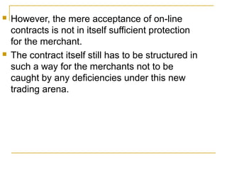 



However, the mere acceptance of on-line
contracts is not in itself sufficient protection
for the merchant.
The contract itself still has to be structured in
such a way for the merchants not to be
caught by any deficiencies under this new
trading arena.

 