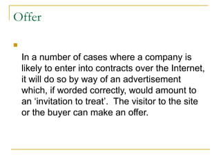 Offer


In a number of cases where a company is
likely to enter into contracts over the Internet,
it will do so by way of an advertisement
which, if worded correctly, would amount to
an ‘invitation to treat’. The visitor to the site
or the buyer can make an offer.

 