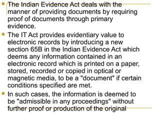 





The Indian Evidence Act deals with the
manner of providing documents by requiring
proof of documents through primary
evidence.
The IT Act provides evidentiary value to
electronic records by introducing a new
section 65B in the Indian Evidence Act which
deems any information contained in an
electronic record which is printed on a paper,
stored, recorded or copied in optical or
magnetic media, to be a "document" if certain
conditions specified are met.
In such cases, the information is deemed to
be "admissible in any proceedings" without
further proof or production of the original

 