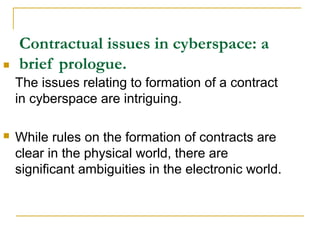 

Contractual issues in cyberspace: a
brief prologue.
The issues relating to formation of a contract
in cyberspace are intriguing.



While rules on the formation of contracts are
clear in the physical world, there are
significant ambiguities in the electronic world.

 