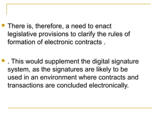 

There is, therefore, a need to enact
legislative provisions to clarify the rules of
formation of electronic contracts .



. This would supplement the digital signature
system, as the signatures are likely to be
used in an environment where contracts and
transactions are concluded electronically.

 