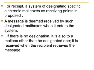 





For receipt, a system of designating specific
electronic mailboxes as receiving points is
proposed .
A message is deemed received by such
designated mailboxes when it enters the
system.
. If there is no designation, it is also to a
mailbox other than he designated one; it is
received when the recipient retrieves the
message .

 