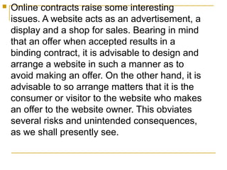 

Online contracts raise some interesting
issues. A website acts as an advertisement, a
display and a shop for sales. Bearing in mind
that an offer when accepted results in a
binding contract, it is advisable to design and
arrange a website in such a manner as to
avoid making an offer. On the other hand, it is
advisable to so arrange matters that it is the
consumer or visitor to the website who makes
an offer to the website owner. This obviates
several risks and unintended consequences,
as we shall presently see.

 
