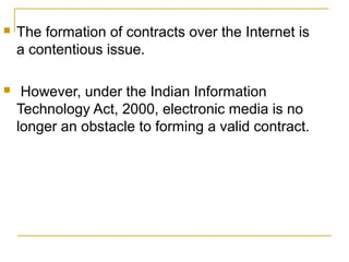 

The formation of contracts over the Internet is
a contentious issue.



However, under the Indian Information
Technology Act, 2000, electronic media is no
longer an obstacle to forming a valid contract.

 