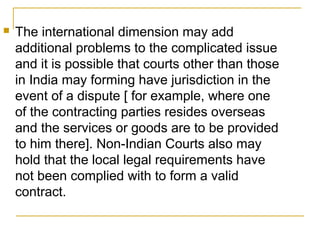 

The international dimension may add
additional problems to the complicated issue
and it is possible that courts other than those
in India may forming have jurisdiction in the
event of a dispute [ for example, where one
of the contracting parties resides overseas
and the services or goods are to be provided
to him there]. Non-Indian Courts also may
hold that the local legal requirements have
not been complied with to form a valid
contract.

 