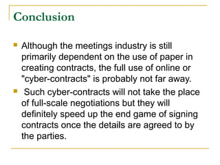 Conclusion




Although the meetings industry is still
primarily dependent on the use of paper in
creating contracts, the full use of online or
"cyber-contracts" is probably not far away.
Such cyber-contracts will not take the place
of full-scale negotiations but they will
definitely speed up the end game of signing
contracts once the details are agreed to by
the parties.

 