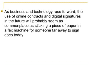 

As business and technology race forward, the
use of online contracts and digital signatures
in the future will probably seem as
commonplace as sticking a piece of paper in
a fax machine for someone far away to sign
does today

 