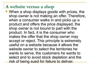 A website versus a shop


When a shop displays goods with prices, the
shop owner is not making an offer. Therefore,
when a consumer walks in and picks up a
product and offers the price displayed, the
shop owner is not bound to part with the
product. In fact, it is the consumer who
makes the offer that the shop owner may
accept or reject. This principle is extremely
useful on a website because it allows the
website owner to select the territories he
wants to serve, the customers he wants to
select and to avoid stock depletion and the
risk of being sued for failure to deliver.

 