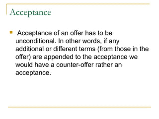 Acceptance


Acceptance of an offer has to be
unconditional. In other words, if any
additional or different terms (from those in the
offer) are appended to the acceptance we
would have a counter-offer rather an
acceptance.

 