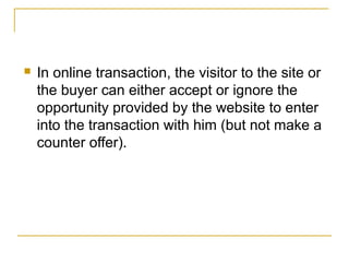 

In online transaction, the visitor to the site or
the buyer can either accept or ignore the
opportunity provided by the website to enter
into the transaction with him (but not make a
counter offer).

 