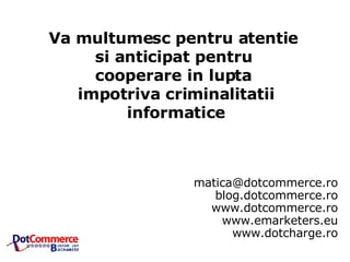 [email_address] blog.dotcommerce.ro www.dotcommerce.ro www.emarketers.eu www.dotcharge.ro Va multumesc pentru atentie  si anticipat pentru  cooperare in lupta  impotriva criminalitatii informatice 