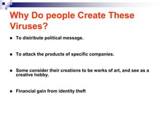 Why Do people Create These
Viruses?
   To distribute political message.


   To attack the products of specific companies.


   Some consider their creations to be works of art, and see as a
    creative hobby.


   Financial gain from identity theft
 