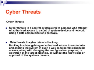 Cyber Threats
Cyber Threats

   Cyber threats to a control system refer to persons who attempt
    unauthorised access to a control system device and network
    using a data communications pathway.


   Main threats to cyber crime is Hacking.
    Hacking involves gaining unauthorised access to a computer
    and altering the system in such a way as to permit continued
    access, along with changing the configuration, purpose, or
    operation of the target machine, all without the knowledge or
    approval of the systems owners.
 