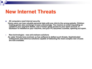 New Internet Threats
    All computers need internet security
    Home users can lose valuable personal data with one click to the wrong website. Children
     trading games also exchange viruses unknowingly. You receive an email requesting an
     update to your payment details, and a hacker gains access to your bank account. A
     backdoor is installed on your machine, and your PC becomes a zombie, spewing out spam.


    New technologies - new anti-malware solutions
    As cyber threats have evolved, so has software to deflect such threats. Sophisticated
     antispyware and antivirus solutions capable of detecting the most complex new viruses
     are now available.
 