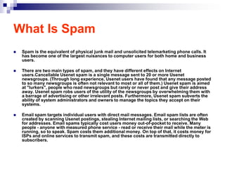 What Is Spam
   Spam is the equivalent of physical junk mail and unsolicited telemarketing phone calls. It
    has become one of the largest nuisances to computer users for both home and business
    users.

   There are two main types of spam, and they have different effects on Internet
    users.Cancellable Usenet spam is a single message sent to 20 or more Usenet
    newsgroups. (Through long experience, Usenet users have found that any message posted
    to so many newsgroups is often not relevant to most or all of them.) Usenet spam is aimed
    at "lurkers", people who read newsgroups but rarely or never post and give their address
    away. Usenet spam robs users of the utility of the newsgroups by overwhelming them with
    a barrage of advertising or other irrelevant posts. Furthermore, Usenet spam subverts the
    ability of system administrators and owners to manage the topics they accept on their
    systems.

   Email spam targets individual users with direct mail messages. Email spam lists are often
    created by scanning Usenet postings, stealing Internet mailing lists, or searching the Web
    for addresses. Email spams typically cost users money out-of-pocket to receive. Many
    people - anyone with measured phone service - read or receive their mail while the meter is
    running, so to speak. Spam costs them additional money. On top of that, it costs money for
    ISPs and online services to transmit spam, and these costs are transmitted directly to
    subscribers.
 