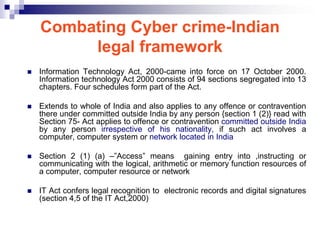 Combating Cyber crime-Indian
         legal framework
   Information Technology Act, 2000-came into force on 17 October 2000.
    Information technology Act 2000 consists of 94 sections segregated into 13
    chapters. Four schedules form part of the Act.

   Extends to whole of India and also applies to any offence or contravention
    there under committed outside India by any person {section 1 (2)} read with
    Section 75- Act applies to offence or contravention committed outside India
    by any person irrespective of his nationality, if such act involves a
    computer, computer system or network located in India

   Section 2 (1) (a) –‖Access‖ means gaining entry into ,instructing or
    communicating with the logical, arithmetic or memory function resources of
    a computer, computer resource or network

   IT Act confers legal recognition to electronic records and digital signatures
    (section 4,5 of the IT Act,2000)
 