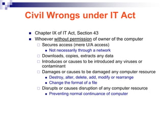 Civil Wrongs under IT Act
   Chapter IX of IT Act, Section 43
   Whoever without permission of owner of the computer
       Secures access (mere U/A access)
            Not necessarily through a network
     Downloads, copies, extracts any data
     Introduces or causes to be introduced any viruses or
      contaminant
     Damages or causes to be damaged any computer resource
            Destroy, alter, delete, add, modify or rearrange
            Change the format of a file
       Disrupts or causes disruption of any computer resource
            Preventing normal continuance of computer
 