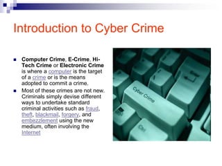 Introduction to Cyber Crime

   Computer Crime, E-Crime, Hi-
    Tech Crime or Electronic Crime
    is where a computer is the target
    of a crime or is the means
    adopted to commit a crime.
   Most of these crimes are not new.
    Criminals simply devise different
    ways to undertake standard
    criminal activities such as fraud,
    theft, blackmail, forgery, and
    embezzlement using the new
    medium, often involving the
    Internet
 
