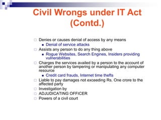 Civil Wrongs under IT Act
         (Contd.)
   Denies or causes denial of access by any means
       Denial of service attacks
   Assists any person to do any thing above
       Rogue Websites, Search Engines, Insiders providing
        vulnerabilities
   Charges the services availed by a person to the account of
    another person by tampering or manipulating any computer
    resource
       Credit card frauds, Internet time thefts
   Liable to pay damages not exceeding Rs. One crore to the
    affected party
   Investigation by
   ADJUDICATING OFFICER
   Powers of a civil court
 