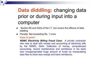 Data diddling: changing data
    prior or during input into a
    computer
   Section 66 and 43(d) of the I.T. Act covers the offence of data
    diddling
   Penalty: Not exceeding Rs. 1 crore
    Case in point :
    NDMC Electricity Billing Fraud Case: A private contractor
    who was to deal with receipt and accounting of electricity bills
    by the NDMC, Delhi. Collection of money, computerized
    accounting, record maintenance and remittance in his bank
    who misappropriated huge amount of funds by manipulating
    data files to show less receipt and bank remittance.
 