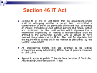 Section 46 IT Act
   Section 46 of the IT Act states that an adjudicating officer
    shall be adjudging whether a person has               committed a
    contravention of any of the provisions of the said Act, by holding
    an inquiry. Principles of Audi alterum partum and natural justice
    are enshrined in the said section which stipulates that a
    reasonable opportunity of making a representation shall be
    granted to the concerned person who is alleged to have
    violated the provisions of the IT Act. The said Act stipulates that
    the inquiry will be carried out in the manner as prescribed by the
    Central Government

   All proceedings before him are deemed to be judicial
    proceedings, every Adjudicating Officer has all powers conferred
    on civil courts

   Appeal to cyber Appellate Tribunal- from decision of Controller,
    Adjudicating Officer {section 57 IT act}
 