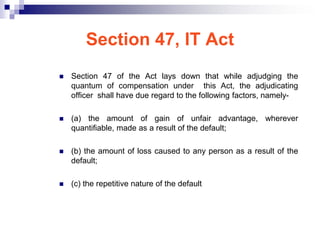 Section 47, IT Act
   Section 47 of the Act lays down that while adjudging the
    quantum of compensation under this Act, the adjudicating
    officer shall have due regard to the following factors, namely-

   (a) the amount of gain of unfair advantage, wherever
    quantifiable, made as a result of the default;

   (b) the amount of loss caused to any person as a result of the
    default;

   (c) the repetitive nature of the default
 