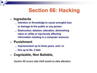 Section 66: Hacking
• Ingredients
       Intention or Knowledge to cause wrongful loss
   –
       or damage to the public or any person
   –   Destruction, deletion, alteration, diminishing
       value or utility or injuriously affecting
       information residing in a computer resource

• Punishment
  – imprisonment up to three years, and / or
  – fine up to Rs. 2 lakh
• Cognizable, Non Bailable,
  Section 66 covers data theft aswell as data alteration
 