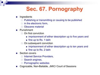 Sec. 67. Pornography
   Ingredients
      Publishing or transmitting or causing to be published
      in the electronic form,
      Obscene material
   Punishment
      On first conviction
           imprisonment of either description up to five years and

           fine up to Rs. 1 lakh

      On subsequent conviction
           imprisonment of either description up to ten years and

           fine up to Rs. 2 lakh

   Section covers
      Internet Service Providers,
      Search engines,
      Pornographic websites
   Cognizable, Non-Bailable, JMIC/ Court of Sessions
 