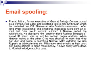 Email spoofing:
   Pranab Mitra , former executive of Gujarat Ambuja Cement posed
    as a woman, Rita Basu, and created a fake e-mail ID through which
    he contacted one V.R. Ninawe an Abu Dhabi businessmen . After
    long cyber relationship and emotional massages Mitra sent an e-
    mail that ‗‗she would commit suicide‘‘ if Ninawe ended the
    relationship. He also gave him ‗‗another friend Ruchira Sengupta‘s‘‘
    e-mail ID which was in fact his second bogus address. When
    Ninawe mailed at the other ID he was shocked to learn that Mitra
    had died and police is searching Ninawe. Mitra extorted few lacs
    Rupees as advocate fees etc. Mitra even sent e-mails as high court
    and police officials to extort more money. Ninawe finally came down
    to Mumbai to lodge a police case.
 
