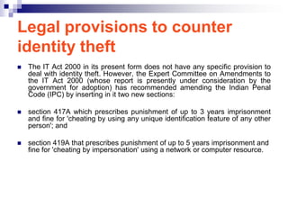 Legal provisions to counter
identity theft
   The IT Act 2000 in its present form does not have any specific provision to
    deal with identity theft. However, the Expert Committee on Amendments to
    the IT Act 2000 (whose report is presently under consideration by the
    government for adoption) has recommended amending the Indian Penal
    Code (IPC) by inserting in it two new sections:

   section 417A which prescribes punishment of up to 3 years imprisonment
    and fine for 'cheating by using any unique identification feature of any other
    person'; and

   section 419A that prescribes punishment of up to 5 years imprisonment and
    fine for 'cheating by impersonation' using a network or computer resource.
 