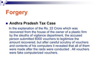 Forgery
   Andhra Pradesh Tax Case
    In the explanation of the Rs. 22 Crore which was
     recovered from the house of the owner of a plastic firm
     by the sleuths of vigilance department, the accused
     person submitted 6000 vouchers to legitimize the
     amount recovered, but after careful scrutiny of vouchers
     and contents of his computers it revealed that all of them
     were made after the raids were conducted . All vouchers
     were fake computerized vouchers.
 