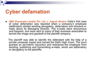 Cyber defamation
   SMC Pneumatics (India) Pvt. Ltd. v. Jogesh Kwatra: India‘s first case
    of cyber defamation was reported when a company‘s employee
    (defendant) started sending derogatory, defamatory and obscene e-
    mails about its Managing Director. The e-mails were anonymous
    and frequent, and were sent to many of their business associates to
    tarnish the image and goodwill of the plaintiff company.

    The plaintiff was able to identify the defendant with the help of a
    private computer expert and moved the Delhi High Court. The court
    granted an ad-interim injunction and restrained the employee from
    sending, publishing and transmitting e-mails, which are defamatory
    or derogatory to the plaintiffs.
 