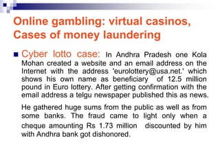 Online gambling: virtual casinos,
Cases of money laundering
   Cyber lotto case:         In Andhra Pradesh one Kola
    Mohan created a website and an email address on the
    Internet with the address 'eurolottery@usa.net.' which
    shows his own name as beneficiary of 12.5 million
    pound in Euro lottery. After getting confirmation with the
    email address a telgu newspaper published this as news.
    He gathered huge sums from the public as well as from
    some banks. The fraud came to light only when a
    cheque amounting Rs 1.73 million discounted by him
    with Andhra bank got dishonored.
 