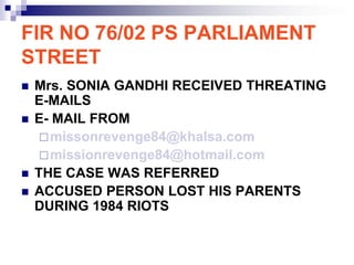 FIR NO 76/02 PS PARLIAMENT
STREET
   Mrs. SONIA GANDHI RECEIVED THREATING
    E-MAILS
   E- MAIL FROM
      missonrevenge84@khalsa.com
      missionrevenge84@hotmail.com
   THE CASE WAS REFERRED
   ACCUSED PERSON LOST HIS PARENTS
    DURING 1984 RIOTS
 
