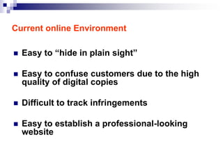 Current online Environment

   Easy to “hide in plain sight”

   Easy to confuse customers due to the high
    quality of digital copies

   Difficult to track infringements

   Easy to establish a professional-looking
    website
 