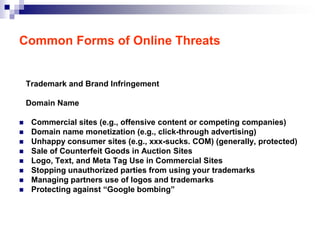 Common Forms of Online Threats


    Trademark and Brand Infringement

    Domain Name

    Commercial sites (e.g., offensive content or competing companies)
    Domain name monetization (e.g., click-through advertising)
    Unhappy consumer sites (e.g., xxx-sucks. COM) (generally, protected)
    Sale of Counterfeit Goods in Auction Sites
    Logo, Text, and Meta Tag Use in Commercial Sites
    Stopping unauthorized parties from using your trademarks
    Managing partners use of logos and trademarks
    Protecting against “Google bombing”
 