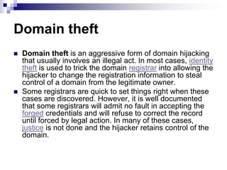 Domain theft
   Domain theft is an aggressive form of domain hijacking
    that usually involves an illegal act. In most cases, identity
    theft is used to trick the domain registrar into allowing the
    hijacker to change the registration information to steal
    control of a domain from the legitimate owner.
   Some registrars are quick to set things right when these
    cases are discovered. However, it is well documented
    that some registrars will admit no fault in accepting the
    forged credentials and will refuse to correct the record
    until forced by legal action. In many of these cases,
    justice is not done and the hijacker retains control of the
    domain.
 
