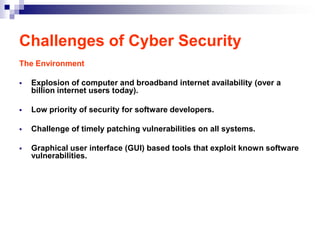 Challenges of Cyber Security
The Environment

   Explosion of computer and broadband internet availability (over a
    billion internet users today).

   Low priority of security for software developers.

   Challenge of timely patching vulnerabilities on all systems.

   Graphical user interface (GUI) based tools that exploit known software
    vulnerabilities.
 