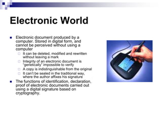 Electronic World
   Electronic document produced by a
    computer. Stored in digital form, and
    cannot be perceived without using a
    computer
      It can be deleted, modified and rewritten
       without leaving a mark
      Integrity of an electronic document is
       ―genetically‖ impossible to verify
      A copy is indistinguishable from the original
      It can‘t be sealed in the traditional way,
       where the author affixes his signature
   The functions of identification, declaration,
    proof of electronic documents carried out
    using a digital signature based on
    cryptography.
 