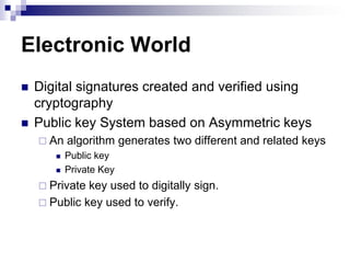 Electronic World
   Digital signatures created and verified using
    cryptography
   Public key System based on Asymmetric keys
     An   algorithm generates two different and related keys
          Public key
          Private Key
     Private key used to digitally sign.
     Public key used to verify.
 
