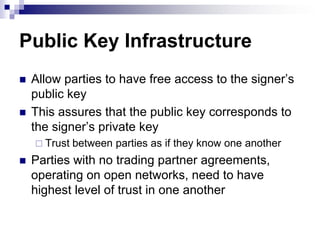 Public Key Infrastructure
   Allow parties to have free access to the signer‘s
    public key
   This assures that the public key corresponds to
    the signer‘s private key
     Trust   between parties as if they know one another
   Parties with no trading partner agreements,
    operating on open networks, need to have
    highest level of trust in one another
 
